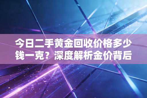 今日二手黄金回收价格多少钱一克？深度解析金价背后的逻辑与变现避坑实录