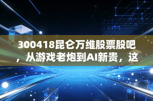 300418昆仑万维股票股吧,从游戏老炮到AI新贵,这趟过山车咱们该怎么坐?