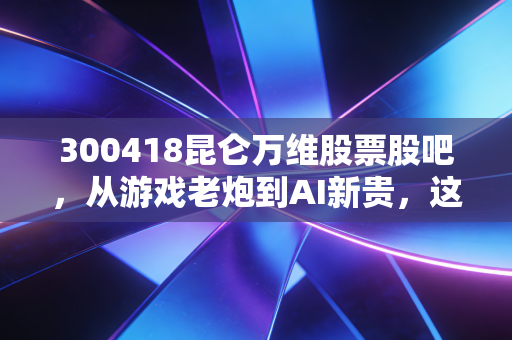 300418昆仑万维股票股吧，从游戏老炮到AI新贵，这趟过山车咱们该怎么坐？