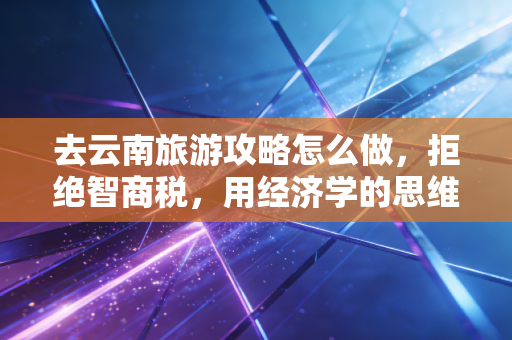 去云南旅游攻略怎么做,拒绝智商税,用经济学的思维规划一场高性价比的彩云之南之旅