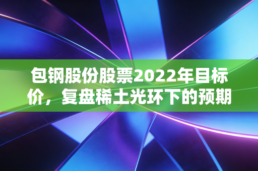 包钢股份股票2022年目标价，复盘稀土光环下的预期落差与周期陷阱