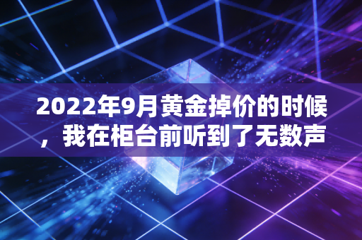 2022年9月黄金掉价的时候，我在柜台前听到了无数声叹息