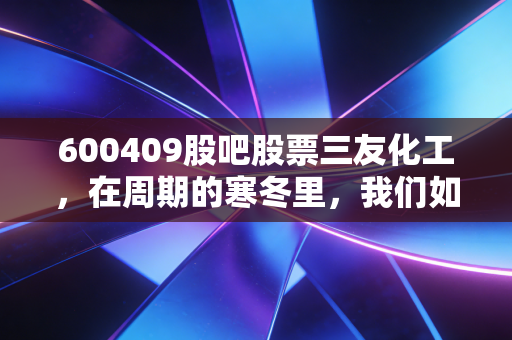 600409股吧股票三友化工,在周期的寒冬里,我们如何寻找那一抹暖阳?