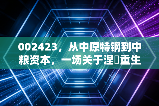 002423,从中原特钢到中粮资本,一场关于涅槃重生的资本大戏