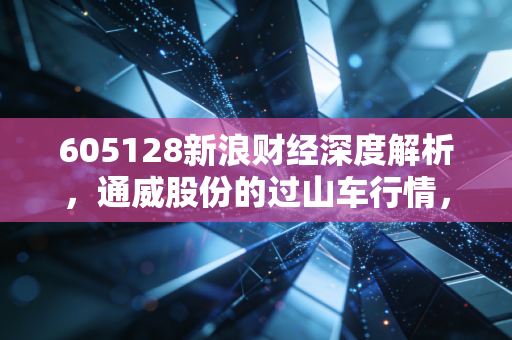 605128新浪财经深度解析,通威股份的过山车行情,光伏巨头的十字路口我们该如何抉择?