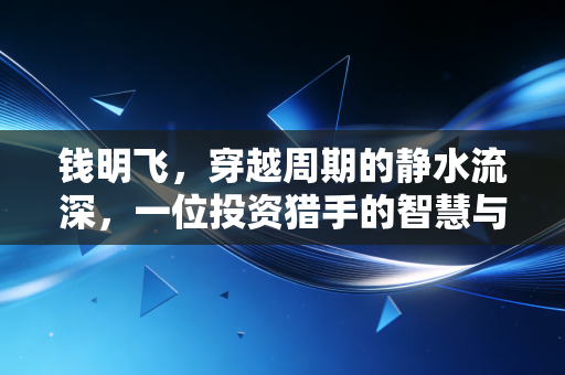 钱明飞,穿越周期的静水流深,一位投资猎手的智慧与远见