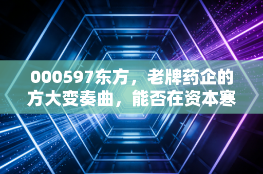 000597东方，老牌药企的方大变奏曲，能否在资本寒冬里开出新花？