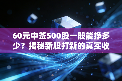 60元中签500股一般能挣多少?揭秘新股打新的真实收益与风险