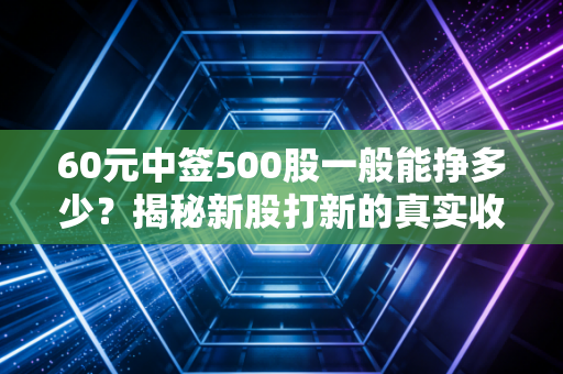 60元中签500股一般能挣多少?揭秘新股打新的真实收益与风险
