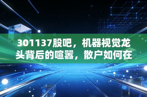 301137股吧，机器视觉龙头背后的喧嚣，散户如何在焦虑中寻找确定性？