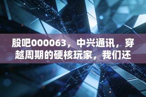 股吧000063，中兴通讯，穿越周期的硬核玩家，我们还能陪它走多远？