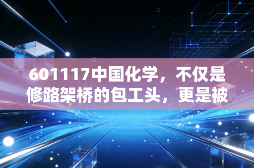 601117中国化学，不仅是修路架桥的包工头，更是被市场严重低估的化工炼金术师