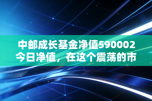中邮成长基金净值590002今日净值,在这个震荡的市场里,我们该如何与这位老将共处?