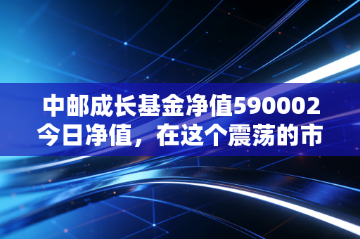 中邮成长基金净值590002今日净值,在这个震荡的市场里,我们该如何与这位老将共处?