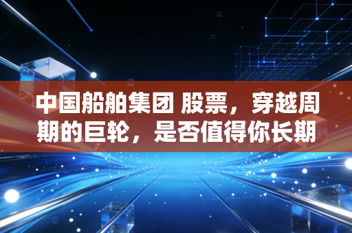 中国船舶集团 股票，穿越周期的巨轮，是否值得你长期持有？