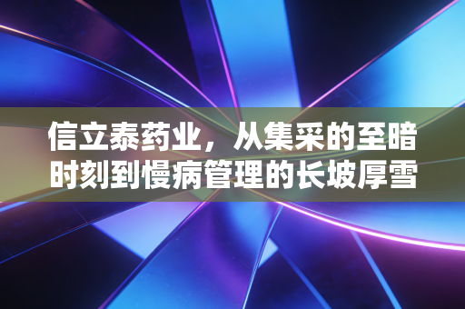 信立泰药业,从集采的至暗时刻到慢病管理的长坡厚雪,这到底是一家怎样的公司?