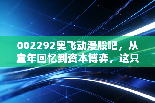 002292奥飞动漫股吧，从童年回忆到资本博弈，这只动漫第一股还能飞多远？