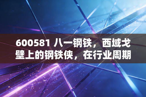 600581 八一钢铁，西域戈壁上的钢铁侠，在行业周期的至暗时刻，我们该如何审视它的价值？