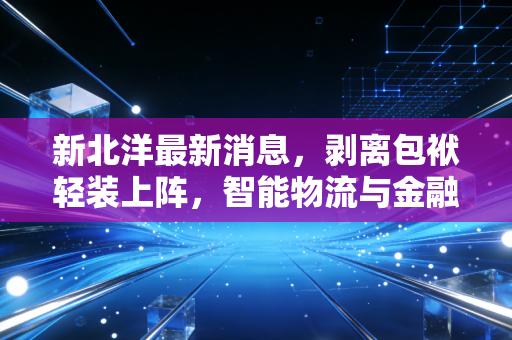 新北洋最新消息,剥离包袱轻装上阵,智能物流与金融科技的双轨驱动能否让这只老牌鲁股焕发新生?