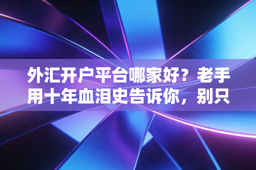 外汇开户平台哪家好?老手用十年血泪史告诉你,别只看广告,要看这几点