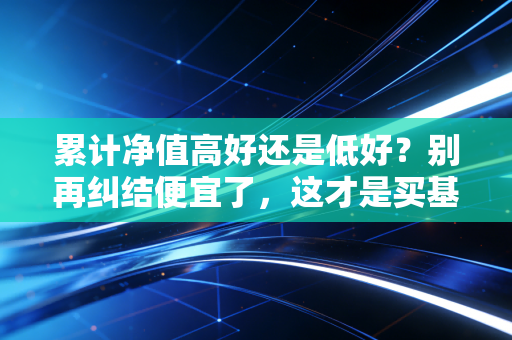 累计净值高好还是低好?别再纠结便宜了,这才是买基金赚钱的真相