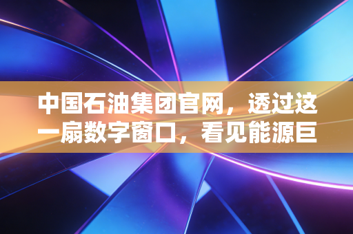 中国石油集团官网,透过这一扇数字窗口,看见能源巨头的破茧与归心