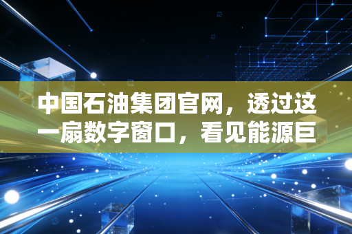 中国石油集团官网，透过这一扇数字窗口，看见能源巨头的破茧与归心