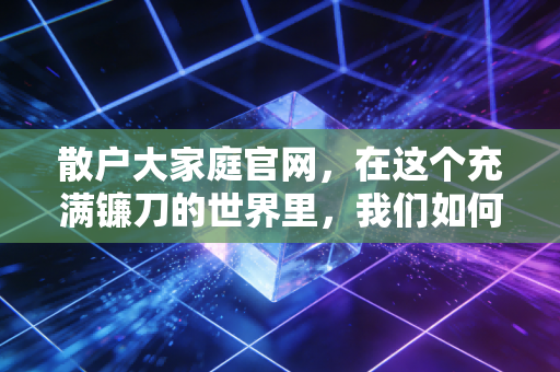 散户大家庭官网,在这个充满镰刀的世界里,我们如何活成一支队伍?