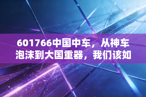 601766中国中车，从神车泡沫到大国重器，我们该如何理解这列高速行驶的资本列车？