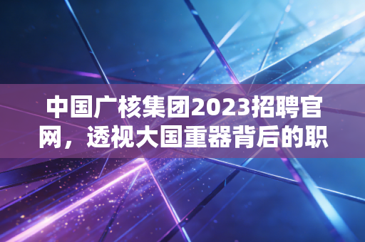 中国广核集团2023招聘官网,透视大国重器背后的职业赛道与金融新解