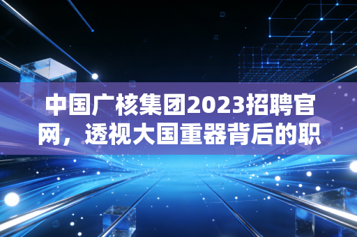 中国广核集团2023招聘官网,透视大国重器背后的职业赛道与金融新解