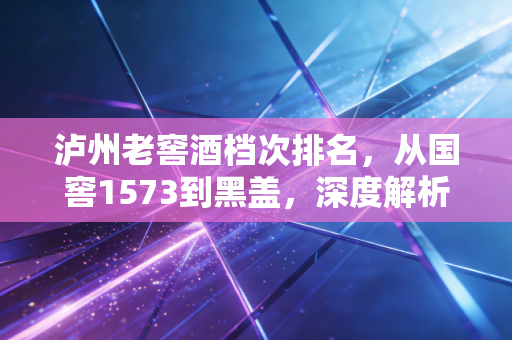 泸州老窖酒档次排名,从国窖1573到黑盖,深度解析浓香鼻祖的产品矩阵与投资价值