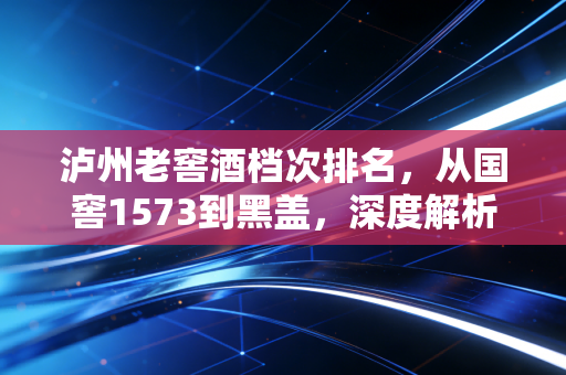 泸州老窖酒档次排名，从国窖1573到黑盖，深度解析浓香鼻祖的产品矩阵与投资价值