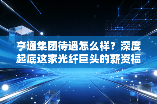 亨通集团待遇怎么样?深度起底这家光纤巨头的薪资福利与职场真相