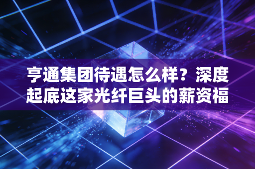 亨通集团待遇怎么样?深度起底这家光纤巨头的薪资福利与职场真相