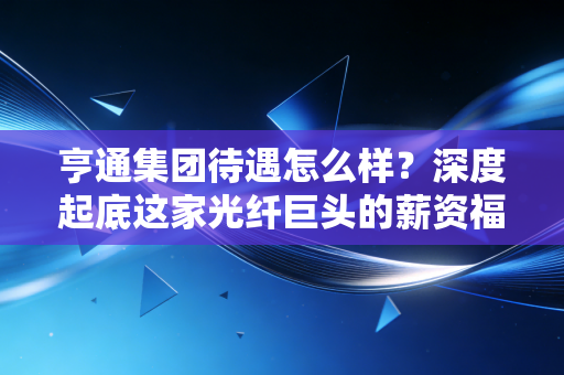 亨通集团待遇怎么样？深度起底这家光纤巨头的薪资福利与职场真相