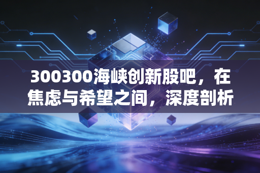 300300海峡创新股吧,在焦虑与希望之间,深度剖析这只改名换姓后的股票到底值不值得守候?