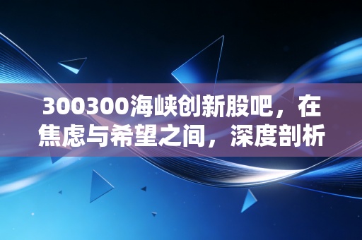 300300海峡创新股吧,在焦虑与希望之间,深度剖析这只改名换姓后的股票到底值不值得守候?