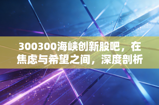 300300海峡创新股吧，在焦虑与希望之间，深度剖析这只改名换姓后的股票到底值不值得守候？