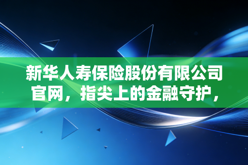 新华人寿保险股份有限公司官网，指尖上的金融守护，解锁现代保险服务的温度与速度