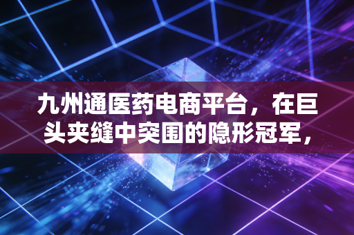 九州通医药电商平台，在巨头夹缝中突围的隐形冠军，到底凭什么？