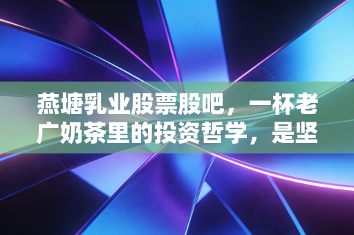 燕塘乳业股票股吧，一杯老广奶茶里的投资哲学，是坚守还是离场？