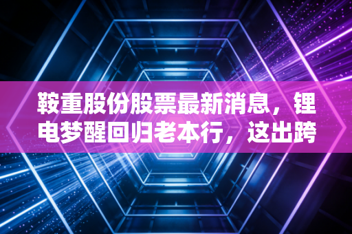 鞍重股份股票最新消息,锂电梦醒回归老本行,这出跨界大戏给散户上了怎样一课?