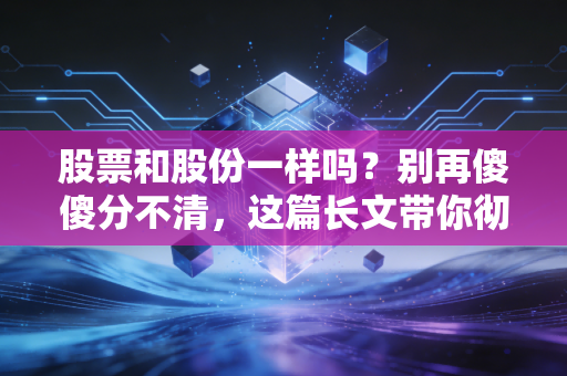 股票和股份一样吗？别再傻傻分不清，这篇长文带你彻底搞懂背后的财富逻辑