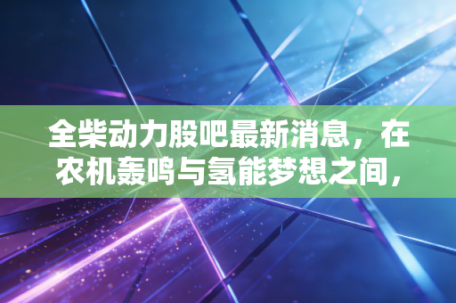 全柴动力股吧最新消息，在农机轰鸣与氢能梦想之间，散户该如何自处？