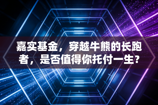 嘉实基金，穿越牛熊的长跑者，是否值得你托付一生？