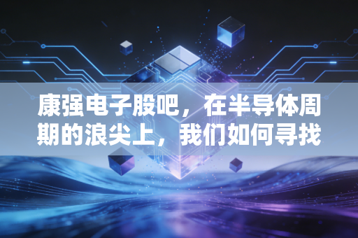 康强电子股吧，在半导体周期的浪尖上，我们如何寻找那颗定心丸？