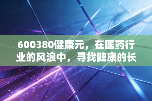 600380健康元，在医药行业的风浪中，寻找健康的长期主义