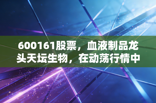 600161股票,血液制品龙头天坛生物,在动荡行情中能否成为我们的避风港?
