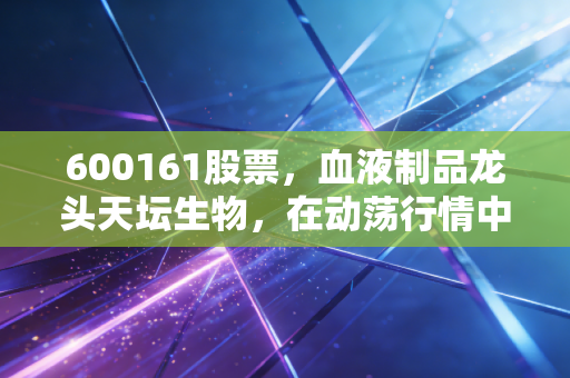 600161股票，血液制品龙头天坛生物，在动荡行情中能否成为我们的避风港？
